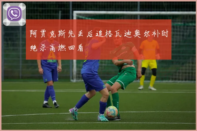 阿贾克斯先丢后追格瓦迪奥尔补时绝杀高燃回看