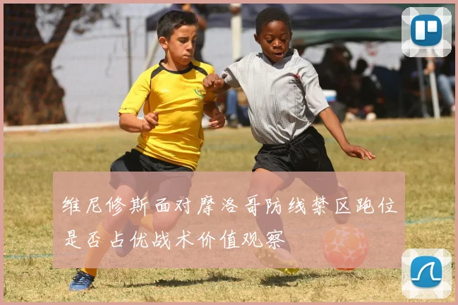 维尼修斯面对摩洛哥防线禁区跑位是否占优战术价值观察