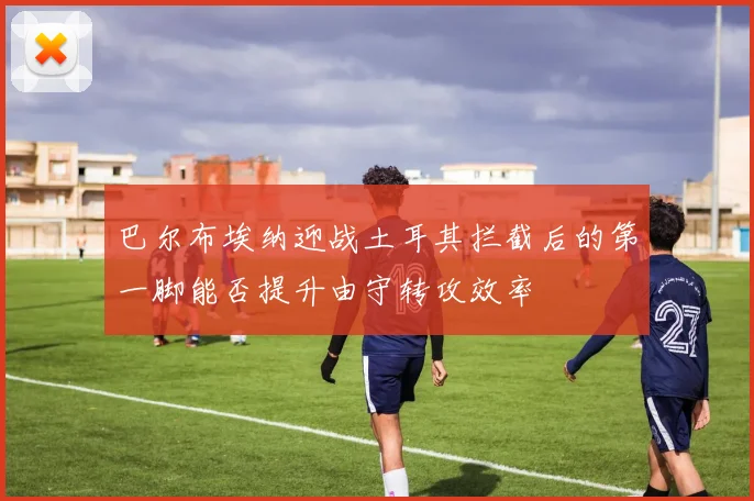 巴尔布埃纳迎战土耳其拦截后的第一脚能否提升由守转攻效率
