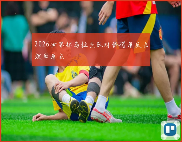 2026世界杯乌拉圭队对佛得角反击效率看点