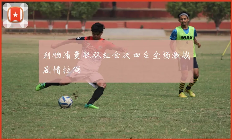 利物浦曼联双红会次回合全场激战剧情拉满
