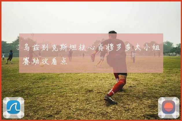 乌兹别克斯坦核心肖穆罗多夫小组赛助攻看点