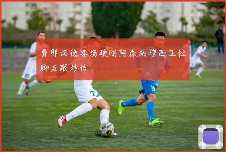 费耶诺德客场硬刚阿森纳穆西亚拉脚后跟妙传