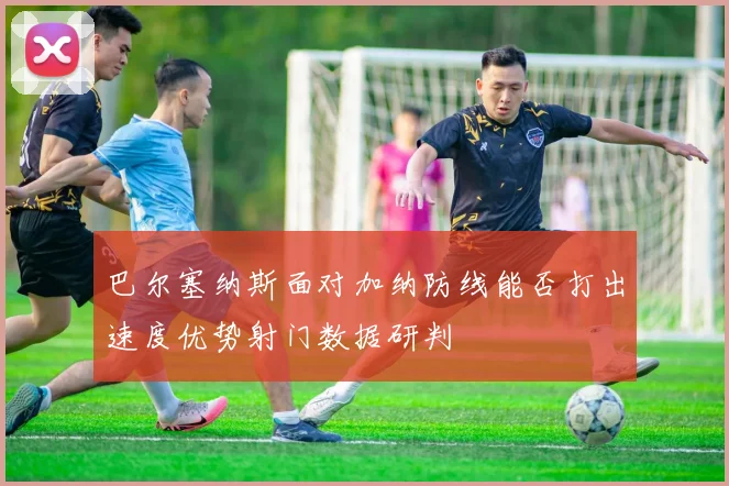 巴尔塞纳斯面对加纳防线能否打出速度优势射门数据研判