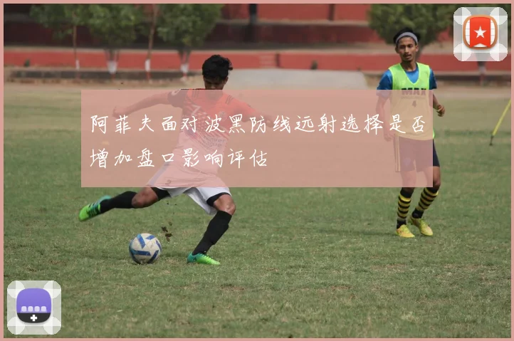 阿菲夫面对波黑防线远射选择是否增加盘口影响评估