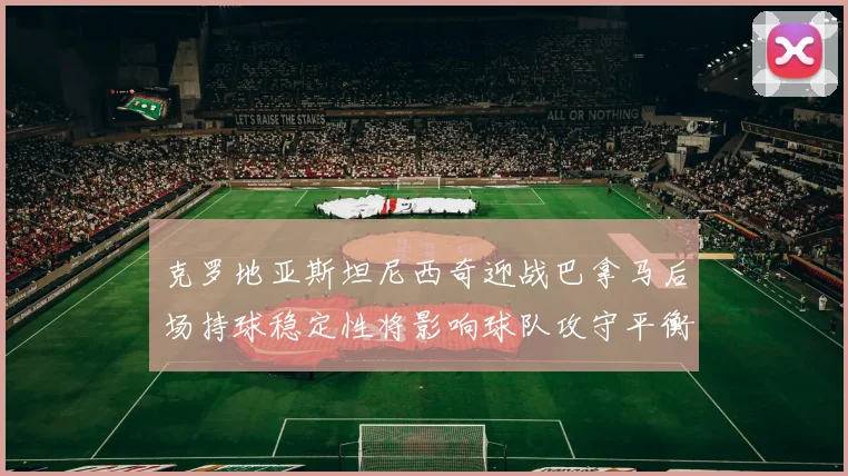 克罗地亚斯坦尼西奇迎战巴拿马后场持球稳定性将影响球队攻守平衡