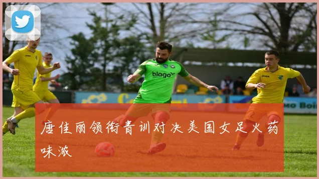 唐佳丽领衔青训对决美国女足火药味浓