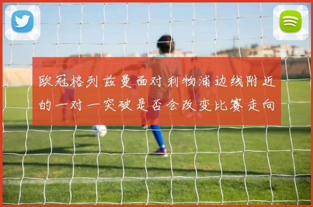 欧冠格列兹曼面对利物浦边线附近的一对一突破是否会改变比赛走向