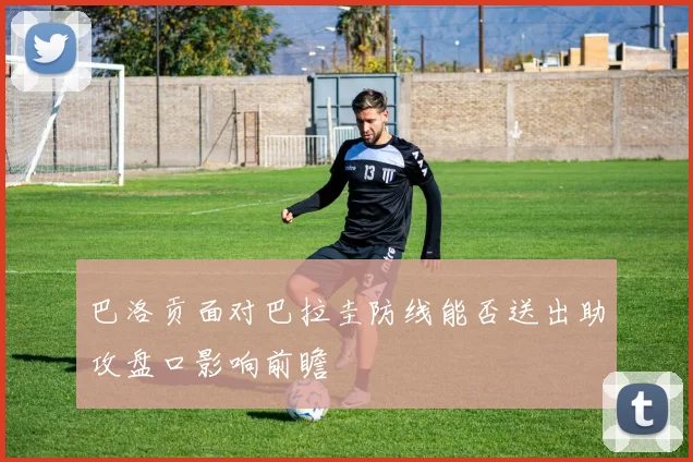 巴洛贡面对巴拉圭防线能否送出助攻盘口影响前瞻