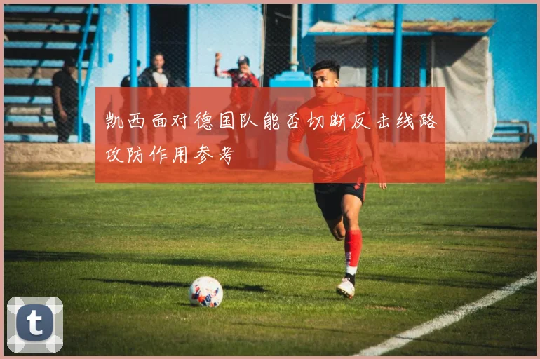 凯西面对德国队能否切断反击线路攻防作用参考