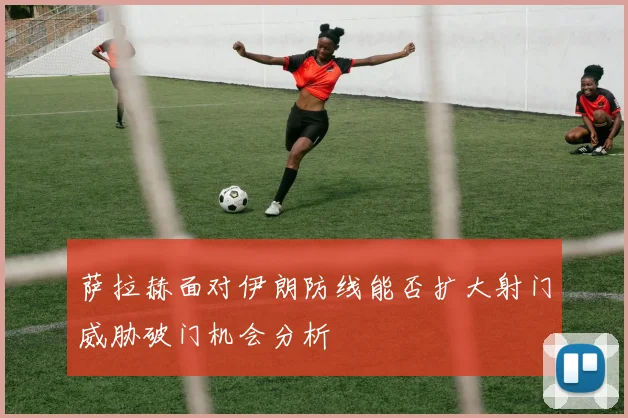 萨拉赫面对伊朗防线能否扩大射门威胁破门机会分析