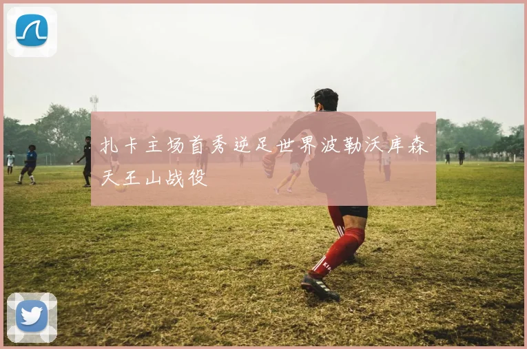 扎卡主场首秀逆足世界波勒沃库森天王山战役
