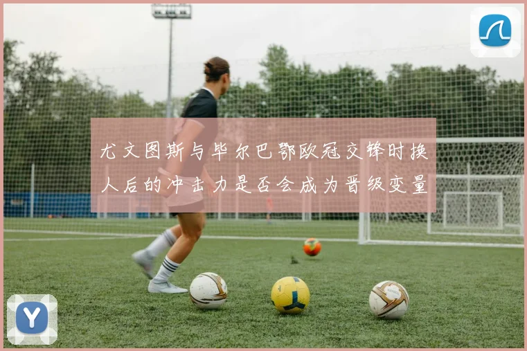 尤文图斯与毕尔巴鄂欧冠交锋时换人后的冲击力是否会成为晋级变量