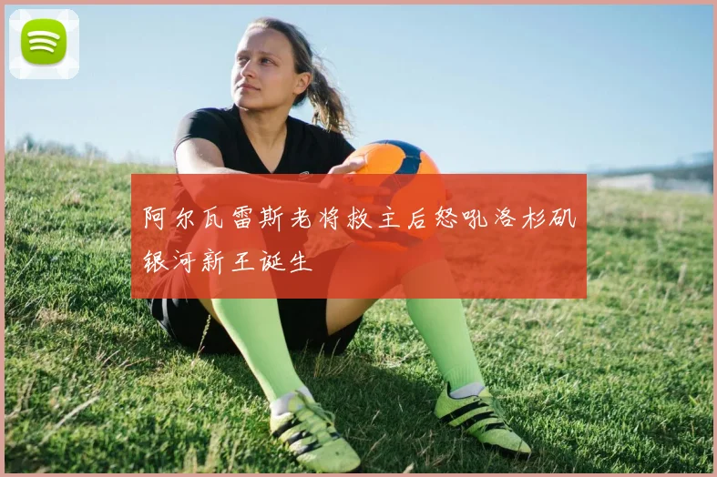 阿尔瓦雷斯老将救主后怒吼洛杉矶银河新王诞生