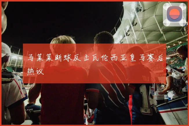 马莱莱断球反击瓦伦西亚皇马赛后热议