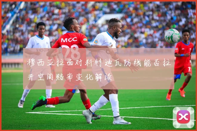 穆西亚拉面对科特迪瓦防线能否拉开空间赔率变化解读