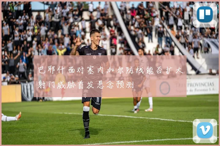 巴耶什面对塞内加尔防线能否扩大射门威胁首发悬念预测