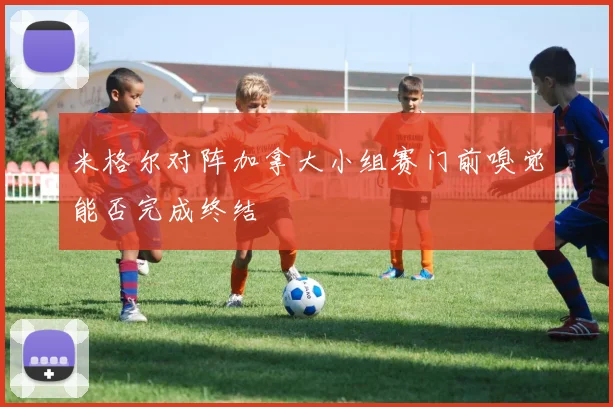 米格尔对阵加拿大小组赛门前嗅觉能否完成终结