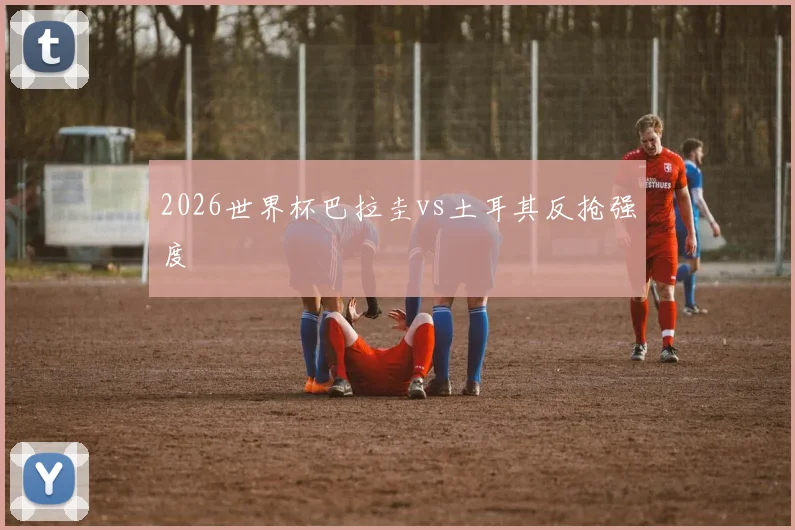2026世界杯巴拉圭vs土耳其反抢强度