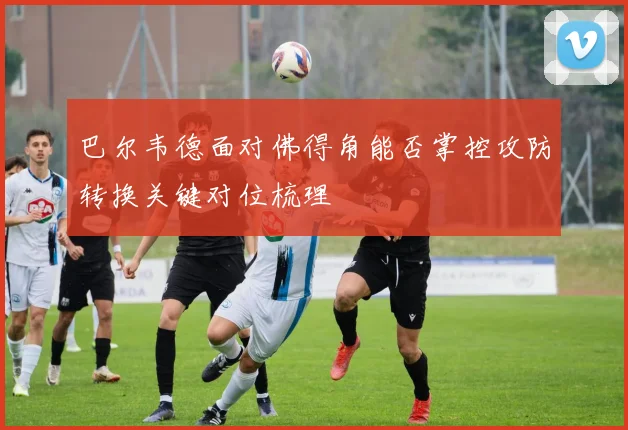 巴尔韦德面对佛得角能否掌控攻防转换关键对位梳理