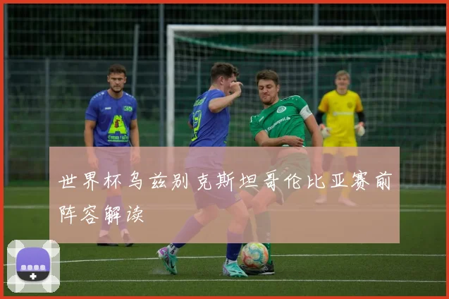 世界杯乌兹别克斯坦哥伦比亚赛前阵容解读