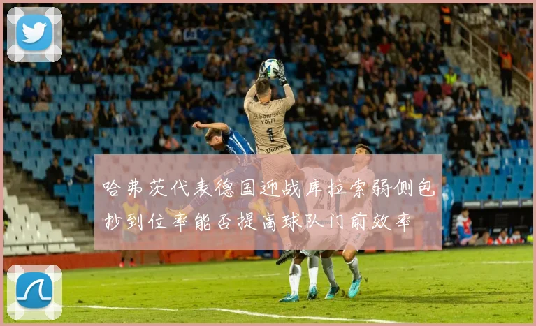 哈弗茨代表德国迎战库拉索弱侧包抄到位率能否提高球队门前效率