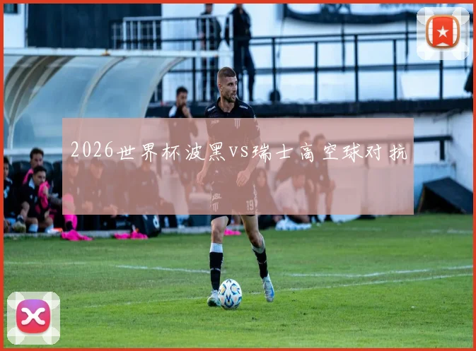 2026世界杯波黑vs瑞士高空球对抗