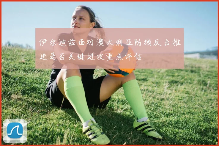伊尔迪兹面对澳大利亚防线反击推进是否关键进攻重点评估