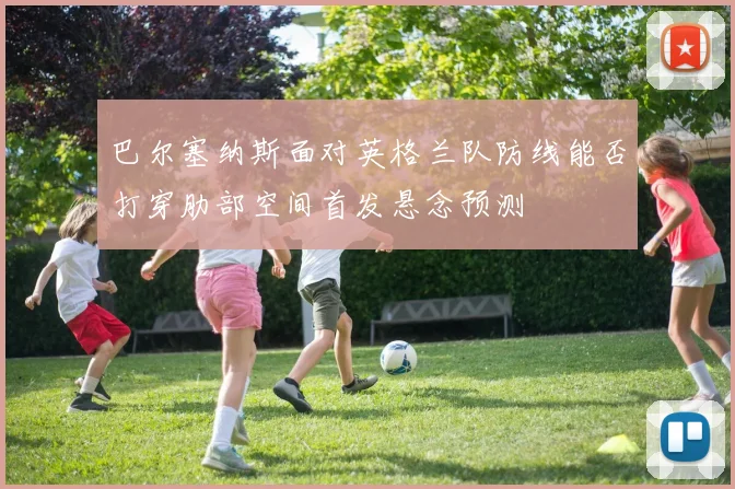 巴尔塞纳斯面对英格兰队防线能否打穿肋部空间首发悬念预测
