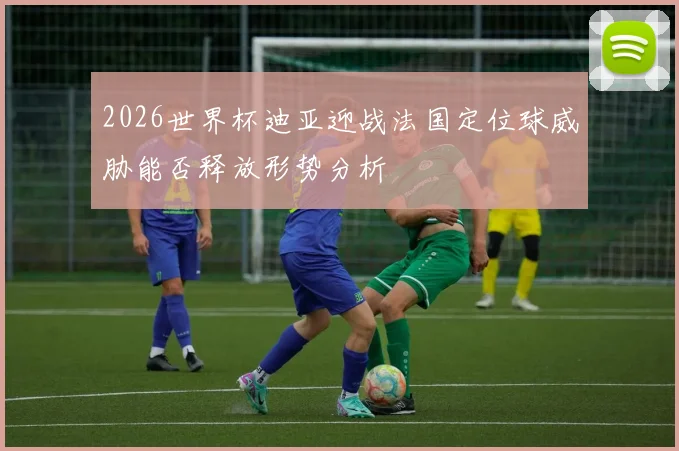 2026世界杯迪亚迎战法国定位球威胁能否释放形势分析