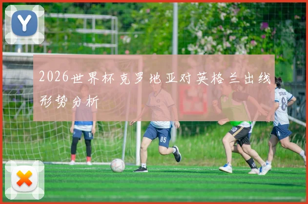 2026世界杯克罗地亚对英格兰出线形势分析