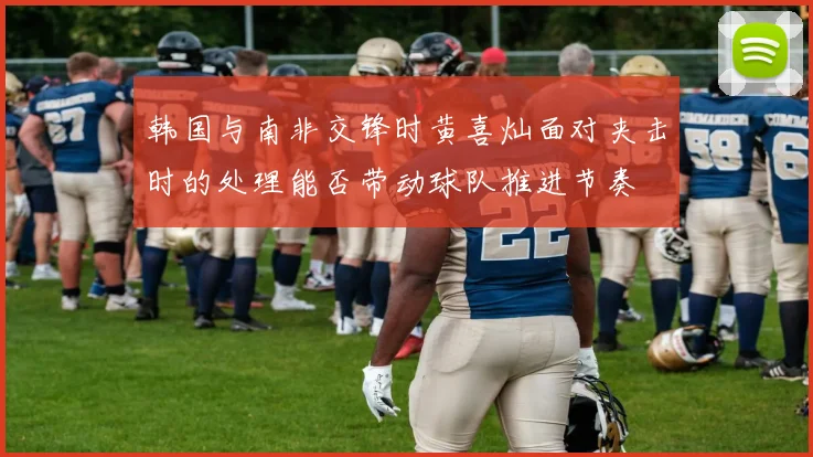 韩国与南非交锋时黄喜灿面对夹击时的处理能否带动球队推进节奏