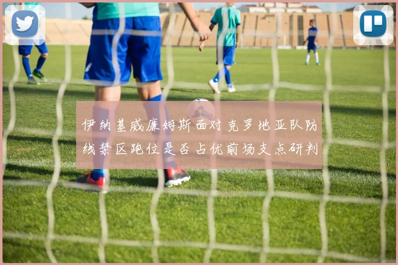 伊纳基威廉姆斯面对克罗地亚队防线禁区跑位是否占优前场支点研判