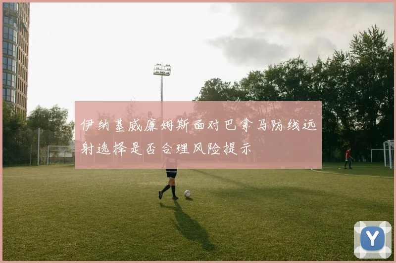 伊纳基威廉姆斯面对巴拿马防线远射选择是否合理风险提示