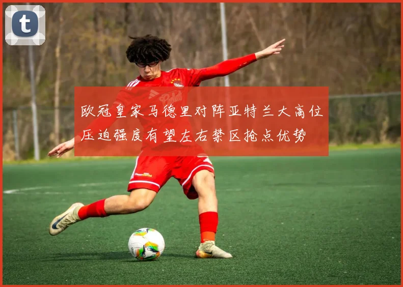 欧冠皇家马德里对阵亚特兰大高位压迫强度有望左右禁区抢点优势
