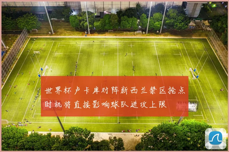 世界杯卢卡库对阵新西兰禁区抢点时机将直接影响球队进攻上限