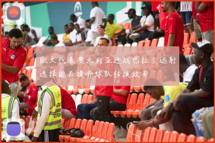 欧文代表澳大利亚迎战巴拉圭远射选择能否提升球队转换效率