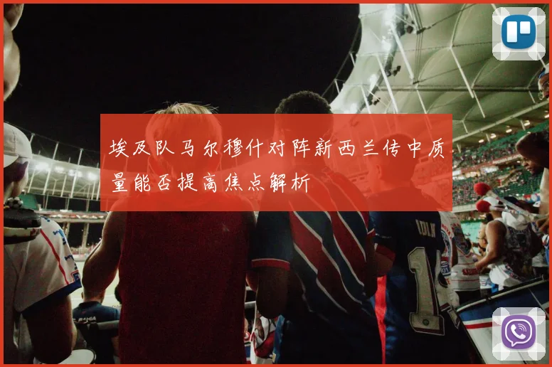 埃及队马尔穆什对阵新西兰传中质量能否提高焦点解析