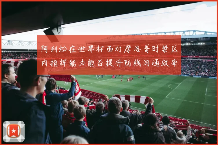 阿利松在世界杯面对摩洛哥时禁区内指挥能力能否提升防线沟通效率