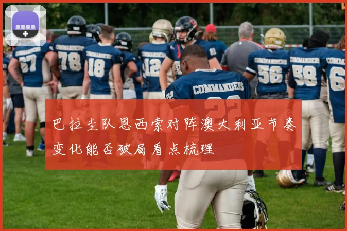 巴拉圭队恩西索对阵澳大利亚节奏变化能否破局看点梳理