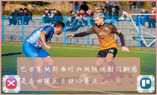 巴尔塞纳斯面对加纳防线射门脚感是否回暖反击核心看点