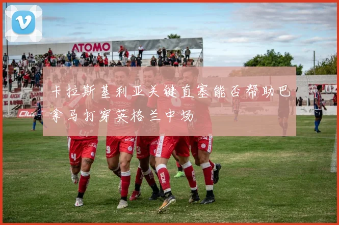 卡拉斯基利亚关键直塞能否帮助巴拿马打穿英格兰中场