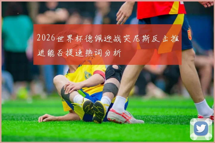 2026世界杯德佩迎战突尼斯反击推进能否提速热词分析