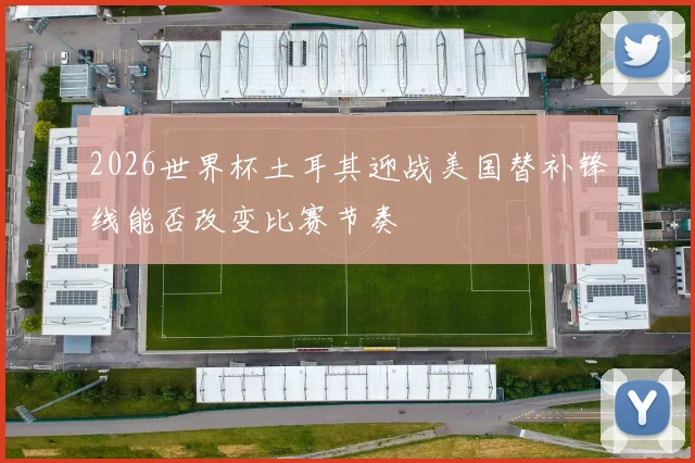 2026世界杯土耳其迎战美国替补锋线能否改变比赛节奏