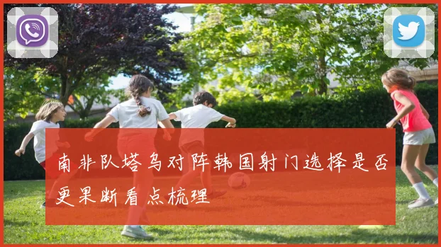 南非队塔乌对阵韩国射门选择是否更果断看点梳理