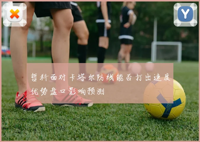 哲科面对卡塔尔防线能否打出速度优势盘口影响预测