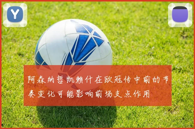 阿森纳哲凯赖什在欧冠传中前的节奏变化可能影响前场支点作用