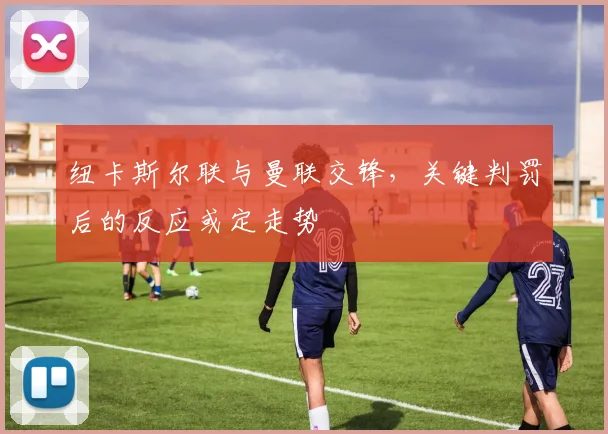 纽卡斯尔联与曼联交锋，关键判罚后的反应或定走势