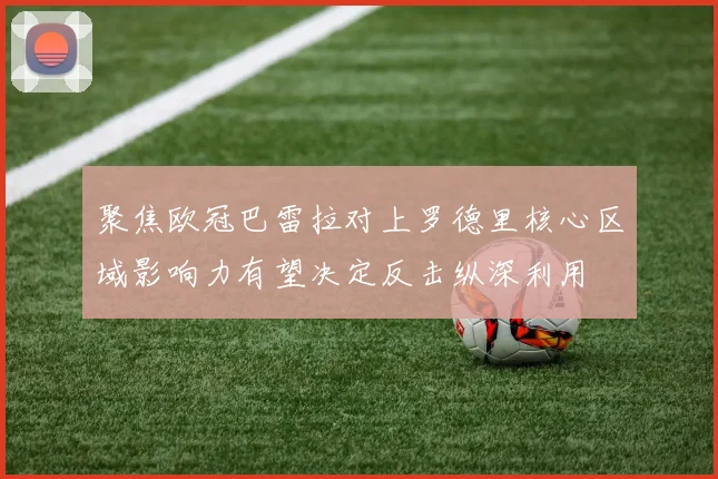 聚焦欧冠巴雷拉对上罗德里核心区域影响力有望决定反击纵深利用
