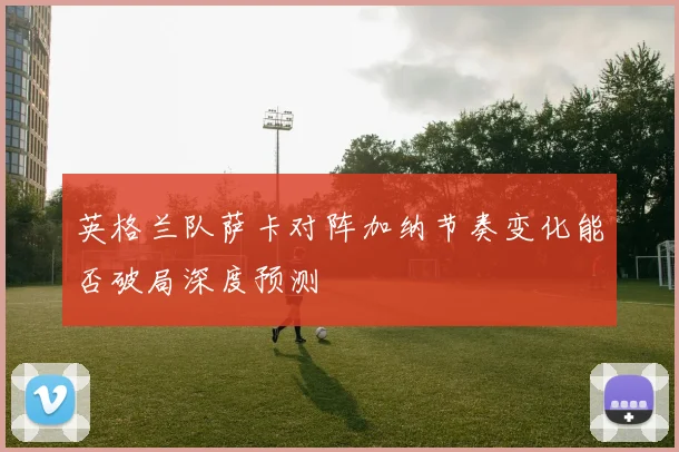 英格兰队萨卡对阵加纳节奏变化能否破局深度预测